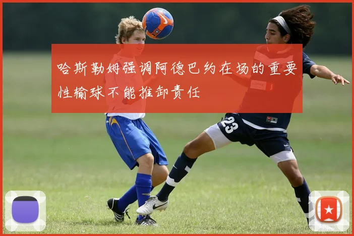 哈斯勒姆强调阿德巴约在场的重要性输球不能推卸责任
