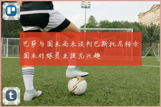 巴萨与国米尚未谈判巴斯托尼转会国米对球员互换无兴趣