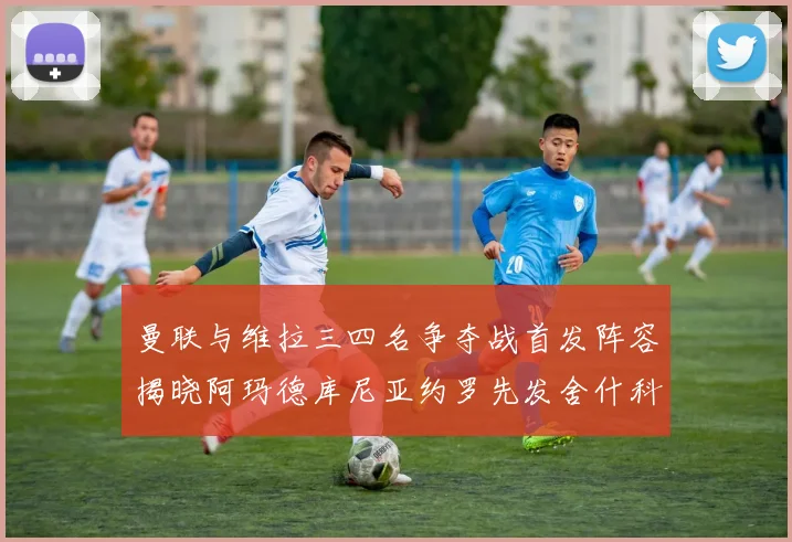 曼联与维拉三四名争夺战首发阵容揭晓阿玛德库尼亚约罗先发舍什科替补出战