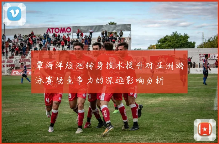 覃海洋短池转身技术提升对亚洲游泳赛场竞争力的深远影响分析