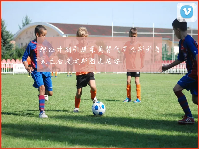 维拉计划引进莱奥替代罗杰斯并与米兰洽谈埃斯图皮尼安
