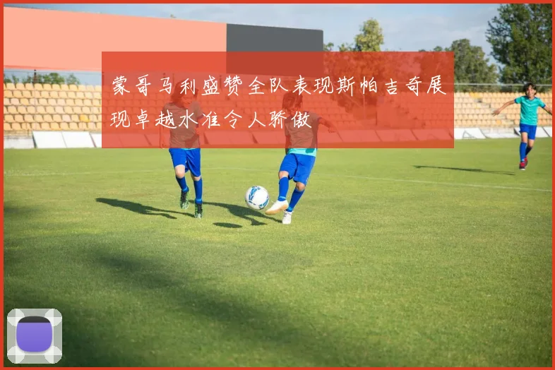 蒙哥马利盛赞全队表现斯帕吉奇展现卓越水准令人骄傲