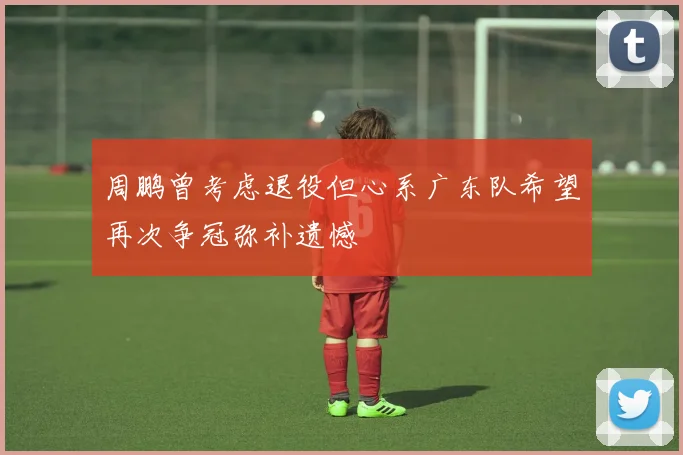 周鹏曾考虑退役但心系广东队希望再次争冠弥补遗憾