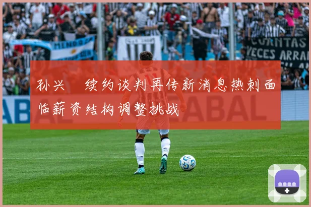 孙兴慜续约谈判再传新消息热刺面临薪资结构调整挑战